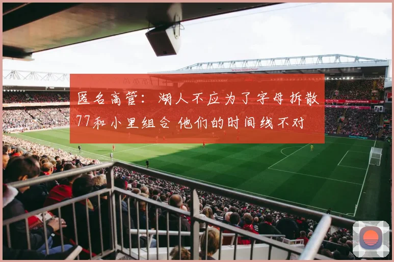 匿名高管：湖人不应为了字母拆散77和小里组合 他们的时间线不对