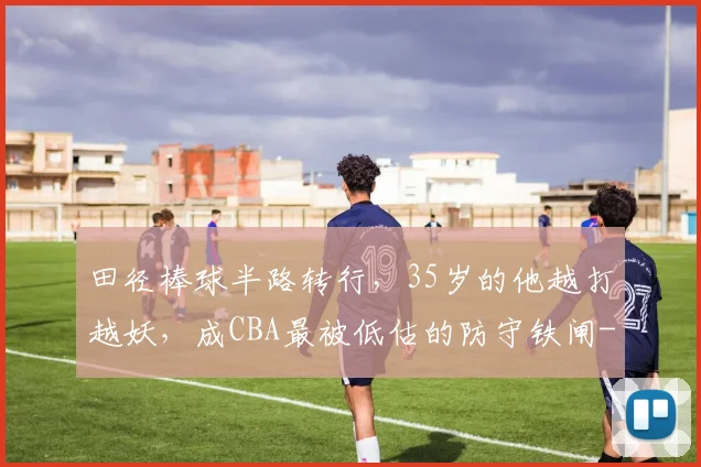 田径棒球半路转行，35岁的他越打越妖，成CBA最被低估的防守铁闸