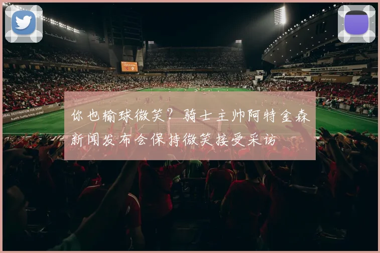 你也输球微笑？骑士主帅阿特金森新闻发布会保持微笑接受采访
