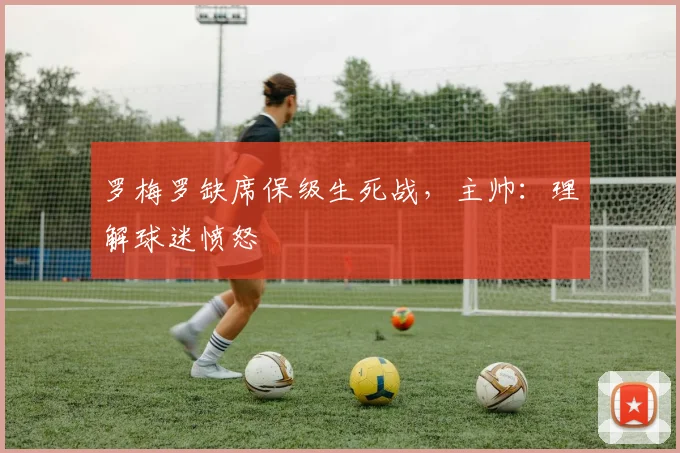 罗梅罗缺席保级生死战,主帅:理解球迷愤怒