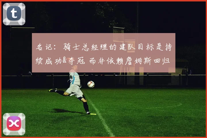 名记：骑士总经理的建队目标是持续成功&夺冠 而非依赖詹姆斯回归