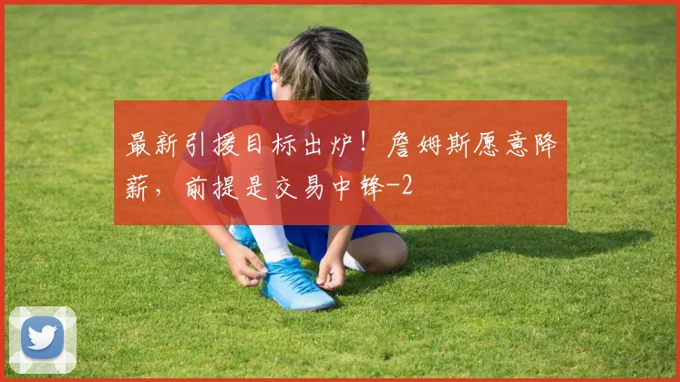 最新引援目标出炉！詹姆斯愿意降薪，前提是交易中锋
